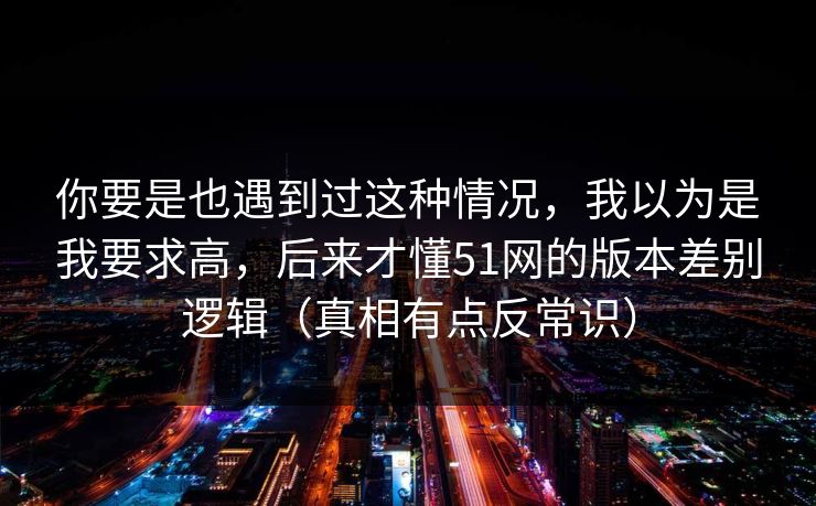 你要是也遇到过这种情况，我以为是我要求高，后来才懂51网的版本差别逻辑（真相有点反常识）