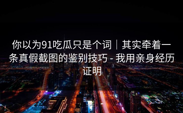 你以为91吃瓜只是个词｜其实牵着一条真假截图的鉴别技巧 - 我用亲身经历证明