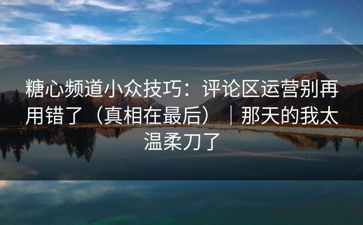 糖心频道小众技巧：评论区运营别再用错了（真相在最后）｜那天的我太温柔刀了