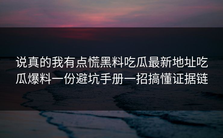 说真的我有点慌黑料吃瓜最新地址吃瓜爆料一份避坑手册一招搞懂证据链