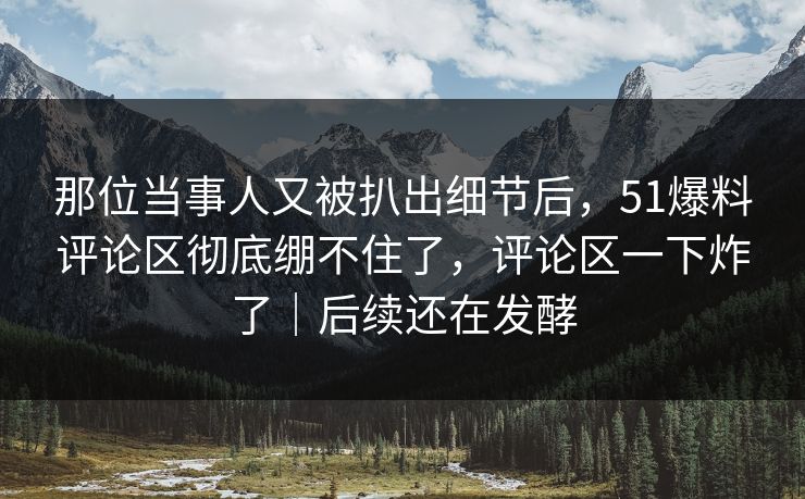 那位当事人又被扒出细节后，51爆料评论区彻底绷不住了，评论区一下炸了｜后续还在发酵