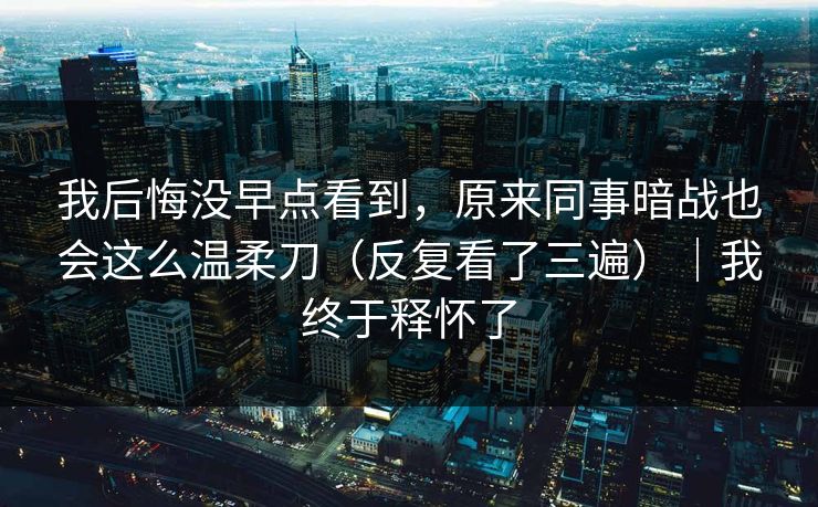 我后悔没早点看到，原来同事暗战也会这么温柔刀（反复看了三遍）｜我终于释怀了