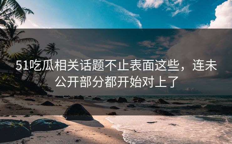 51吃瓜相关话题不止表面这些，连未公开部分都开始对上了