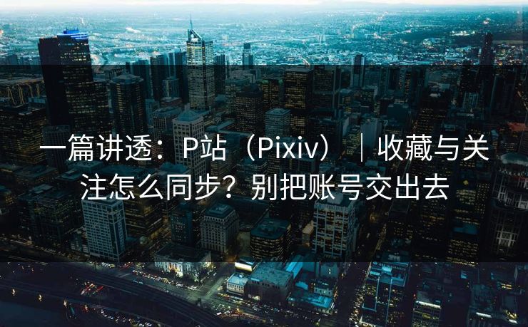 一篇讲透:P站(Pixiv)|收藏与关注怎么同步?别把账号交出去 一篇讲透:P站(Pixiv)|收藏与关注怎么同步?别把账号交出去