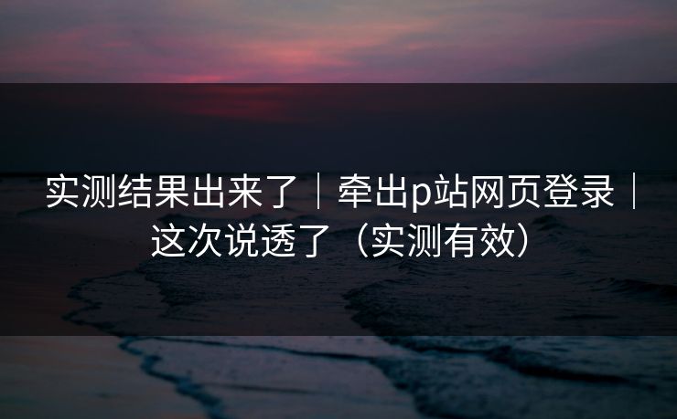 实测结果出来了｜牵出p站网页登录｜这次说透了（实测有效）