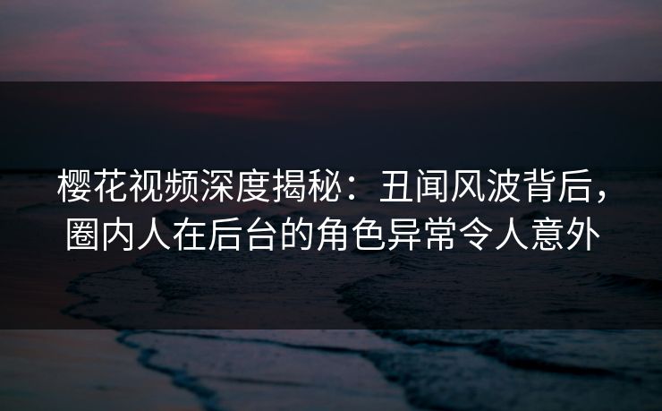 樱花视频深度揭秘：丑闻风波背后，圈内人在后台的角色异常令人意外