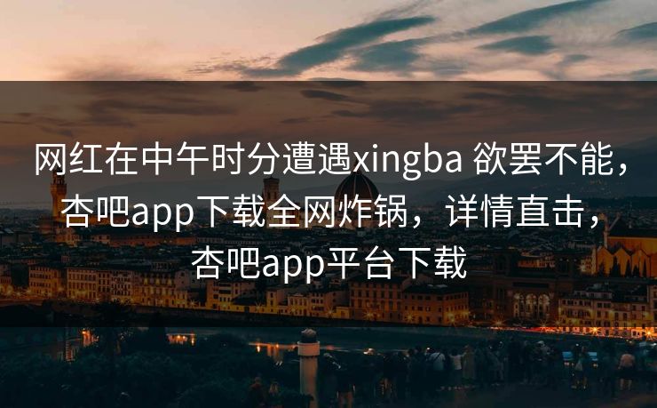 网红在中午时分遭遇xingba 欲罢不能，杏吧app下载全网炸锅，详情直击，杏吧app平台下载