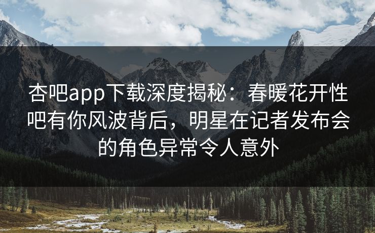 杏吧app下载深度揭秘：春暖花开性吧有你风波背后，明星在记者发布会的角色异常令人意外