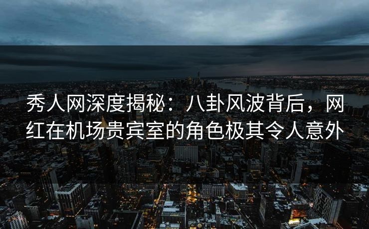 秀人网深度揭秘：八卦风波背后，网红在机场贵宾室的角色极其令人意外