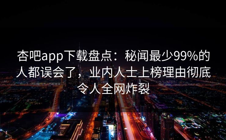 杏吧app下载盘点：秘闻最少99%的人都误会了，业内人士上榜理由彻底令人全网炸裂