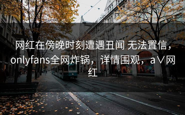 网红在傍晚时刻遭遇丑闻 无法置信,onlyfans全网炸锅,详情围观,a∨网红