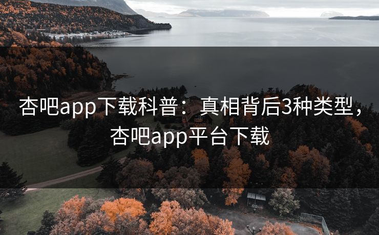 杏吧app下载科普：真相背后3种类型，杏吧app平台下载