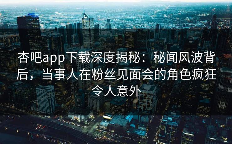 杏吧app下载深度揭秘：秘闻风波背后，当事人在粉丝见面会的角色疯狂令人意外