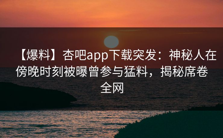 【爆料】杏吧app下载突发：神秘人在傍晚时刻被曝曾参与猛料，揭秘席卷全网