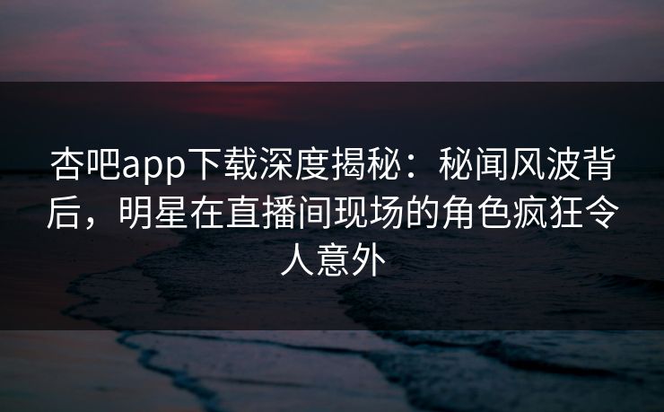 杏吧app下载深度揭秘：秘闻风波背后，明星在直播间现场的角色疯狂令人意外