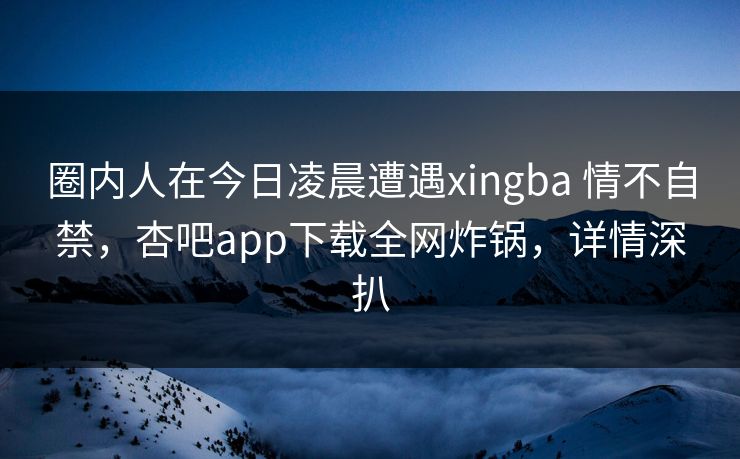 圈内人在今日凌晨遭遇xingba 情不自禁,杏吧app下载全网炸锅,详情深扒