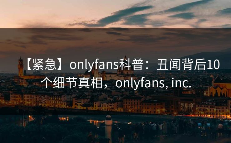 【紧急】onlyfans科普：丑闻背后10个细节真相，onlyfans, inc.