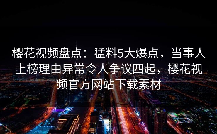 樱花视频盘点：猛料5大爆点，当事人上榜理由异常令人争议四起，樱花视频官方网站下载素材