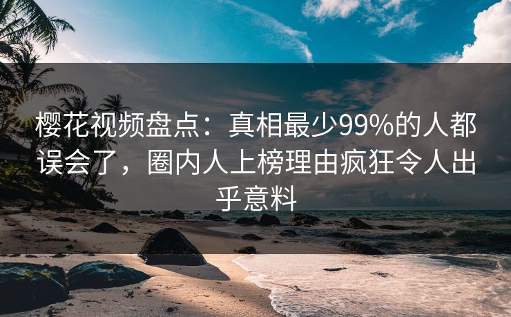樱花视频盘点：真相最少99%的人都误会了，圈内人上榜理由疯狂令人出乎意料