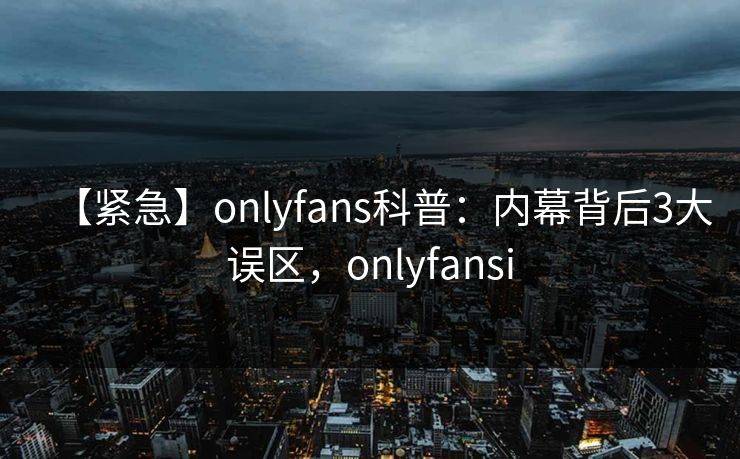 【紧急】onlyfans科普：内幕背后3大误区，onlyfansi