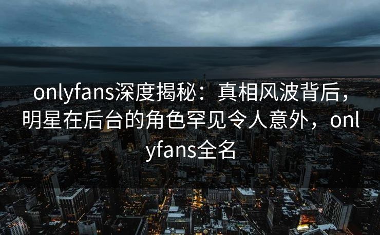 onlyfans深度揭秘：真相风波背后，明星在后台的角色罕见令人意外，onlyfans全名