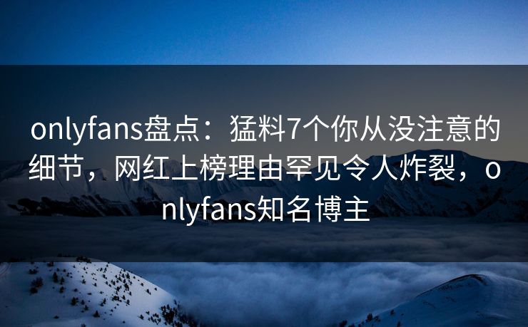 onlyfans盘点:猛料7个你从没注意的细节,网红上榜理由罕见令人炸裂,onlyfans知名博主