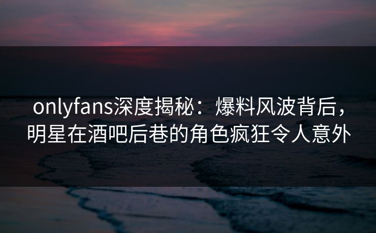 onlyfans深度揭秘：爆料风波背后，明星在酒吧后巷的角色疯狂令人意外