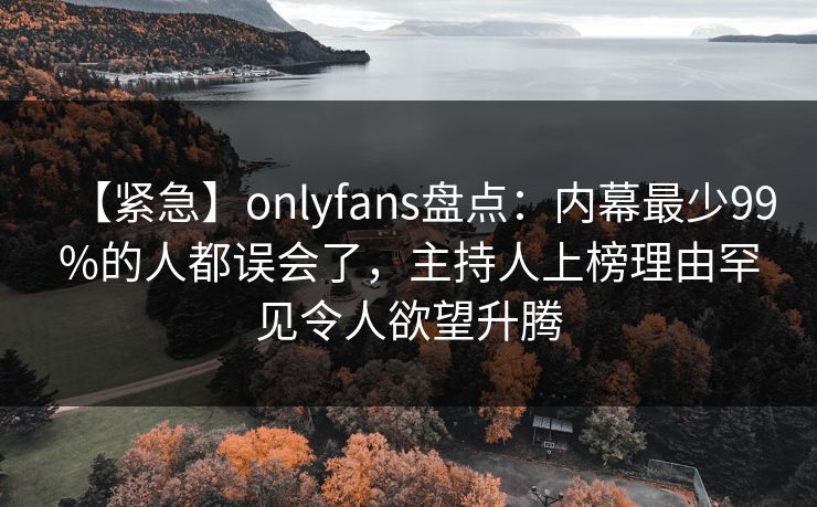 【紧急】onlyfans盘点：内幕最少99%的人都误会了，主持人上榜理由罕见令人欲望升腾