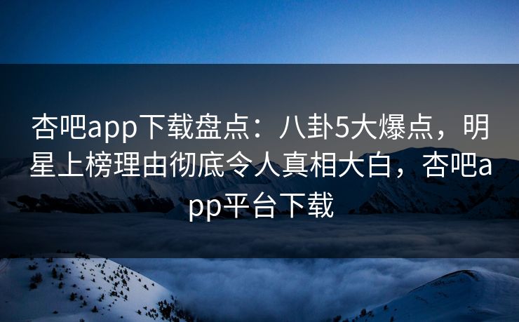 杏吧app下载盘点：八卦5大爆点，明星上榜理由彻底令人真相大白，杏吧app平台下载
