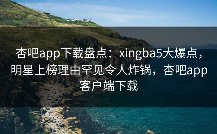 杏吧app下载盘点：xingba5大爆点，明星上榜理由罕见令人炸锅，杏吧app客户端下载