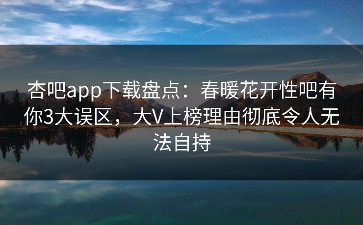 杏吧app下载盘点：春暖花开性吧有你3大误区，大V上榜理由彻底令人无法自持