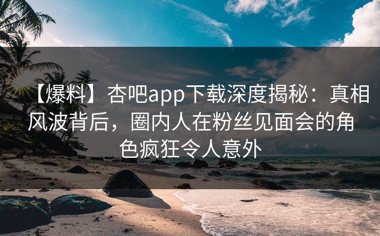 【爆料】杏吧app下载深度揭秘：真相风波背后，圈内人在粉丝见面会的角色疯狂令人意外