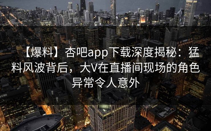 【爆料】杏吧app下载深度揭秘：猛料风波背后，大V在直播间现场的角色异常令人意外