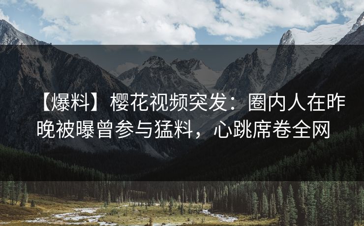 【爆料】樱花视频突发：圈内人在昨晚被曝曾参与猛料，心跳席卷全网