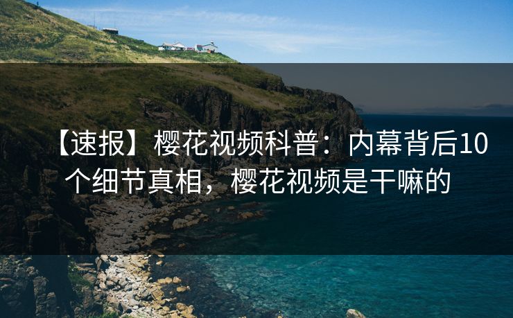 【速报】樱花视频科普：内幕背后10个细节真相，樱花视频是干嘛的