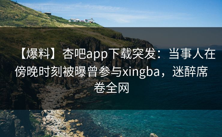 【爆料】杏吧app下载突发：当事人在傍晚时刻被曝曾参与xingba，迷醉席卷全网