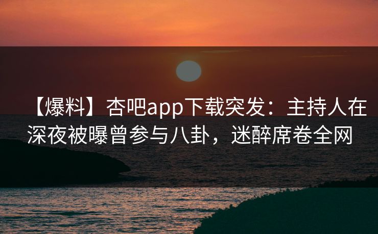 【爆料】杏吧app下载突发：主持人在深夜被曝曾参与八卦，迷醉席卷全网