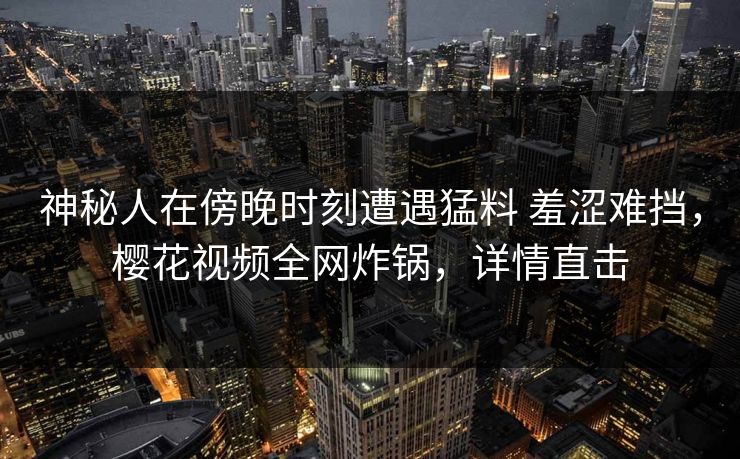 神秘人在傍晚时刻遭遇猛料 羞涩难挡,樱花视频全网炸锅,详情直击