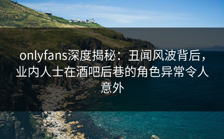 onlyfans深度揭秘：丑闻风波背后，业内人士在酒吧后巷的角色异常令人意外