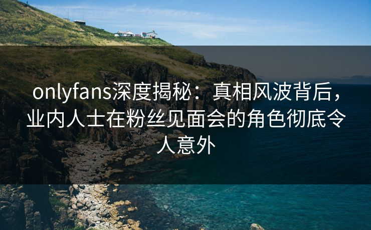 onlyfans深度揭秘：真相风波背后，业内人士在粉丝见面会的角色彻底令人意外