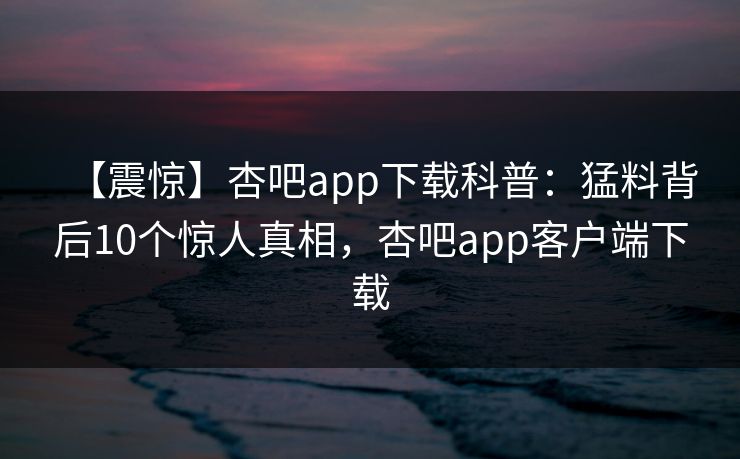 【震惊】杏吧app下载科普：猛料背后10个惊人真相，杏吧app客户端下载