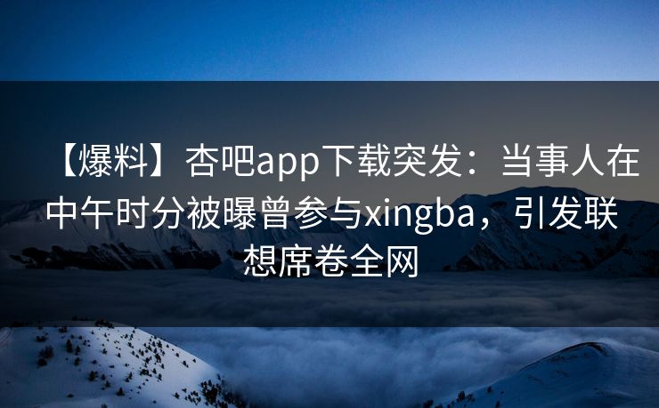 【爆料】杏吧app下载突发：当事人在中午时分被曝曾参与xingba，引发联想席卷全网