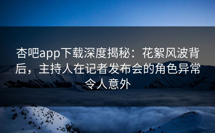 杏吧app下载深度揭秘：花絮风波背后，主持人在记者发布会的角色异常令人意外