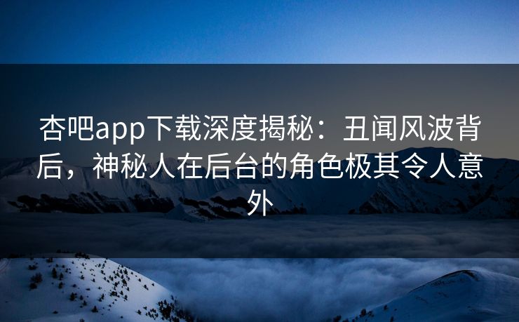 杏吧app下载深度揭秘：丑闻风波背后，神秘人在后台的角色极其令人意外