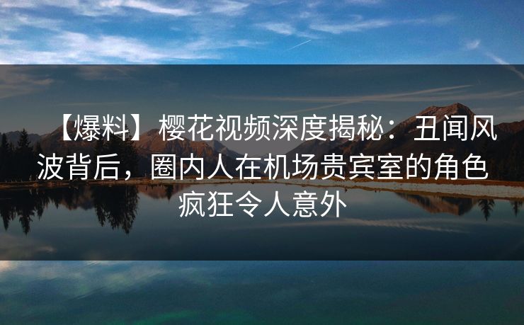 【爆料】樱花视频深度揭秘：丑闻风波背后，圈内人在机场贵宾室的角色疯狂令人意外