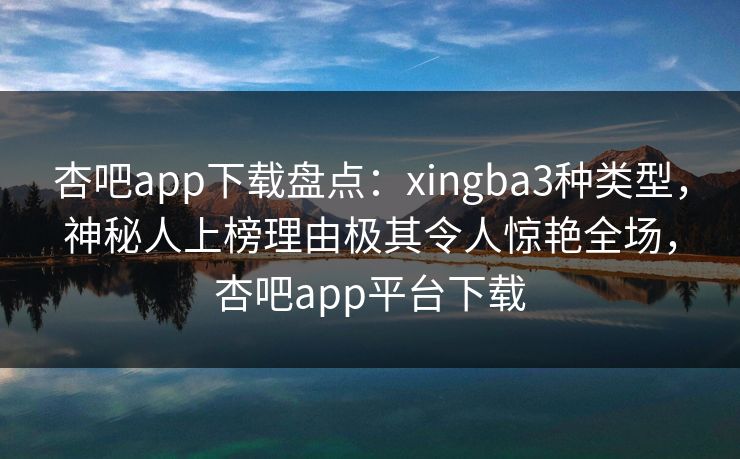 杏吧app下载盘点：xingba3种类型，神秘人上榜理由极其令人惊艳全场，杏吧app平台下载