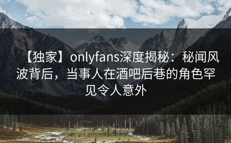【独家】onlyfans深度揭秘：秘闻风波背后，当事人在酒吧后巷的角色罕见令人意外