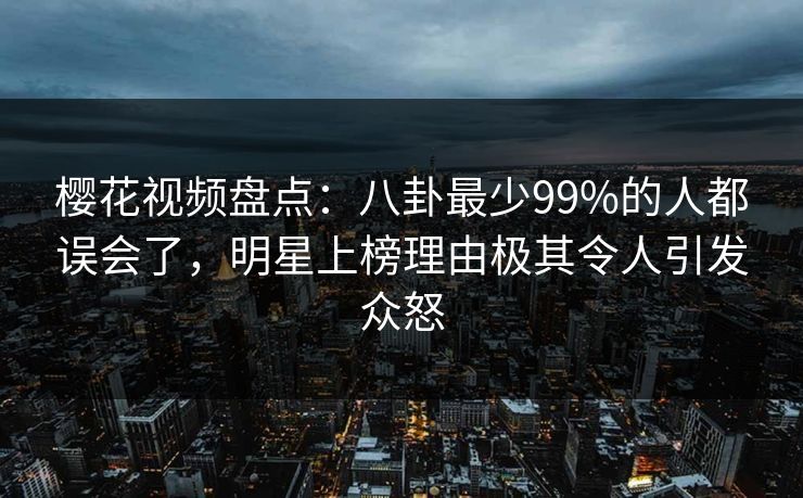 樱花视频盘点：八卦最少99%的人都误会了，明星上榜理由极其令人引发众怒