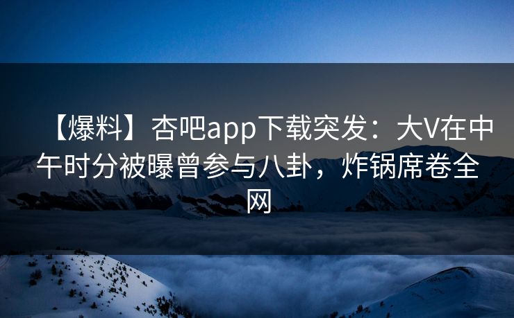 【爆料】杏吧app下载突发：大V在中午时分被曝曾参与八卦，炸锅席卷全网