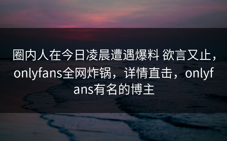 圈内人在今日凌晨遭遇爆料 欲言又止，onlyfans全网炸锅，详情直击，onlyfans有名的博主